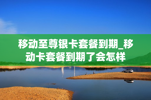 移动至尊银卡套餐到期_移动卡套餐到期了会怎样