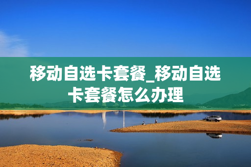 移动自选卡套餐_移动自选卡套餐怎么办理