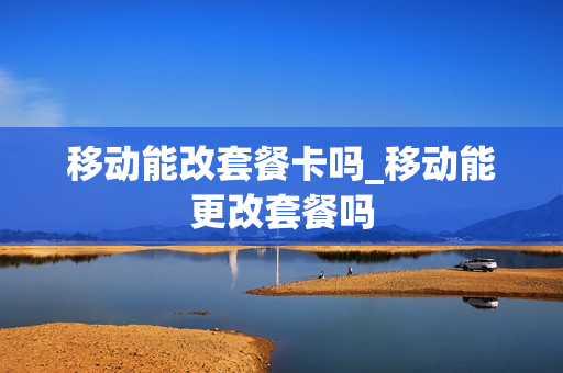 移动能改套餐卡吗_移动能更改套餐吗