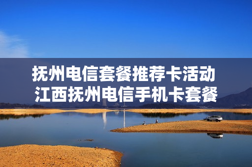 抚州电信套餐推荐卡活动 江西抚州电信手机卡套餐