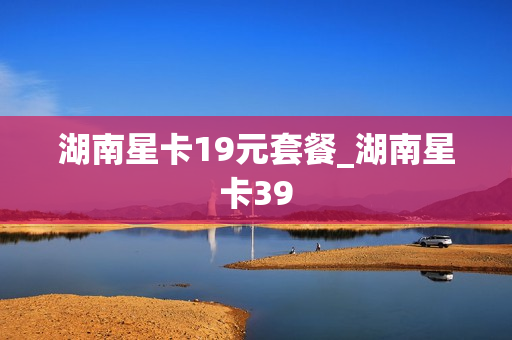 湖南星卡19元套餐_湖南星卡39