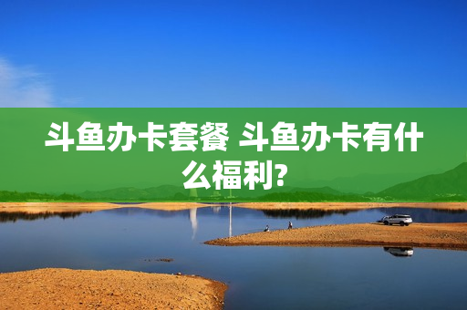 斗鱼办卡套餐 斗鱼办卡有什么福利?