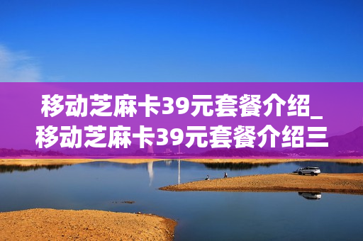 移动芝麻卡39元套餐介绍_移动芝麻卡39元套餐介绍三个app有流量限制吗