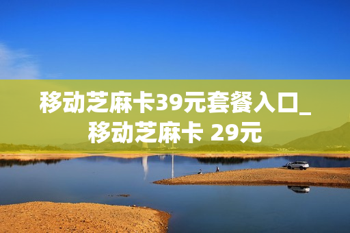 移动芝麻卡39元套餐入口_移动芝麻卡 29元