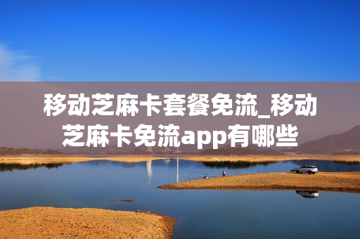 移动芝麻卡套餐免流_移动芝麻卡免流app有哪些