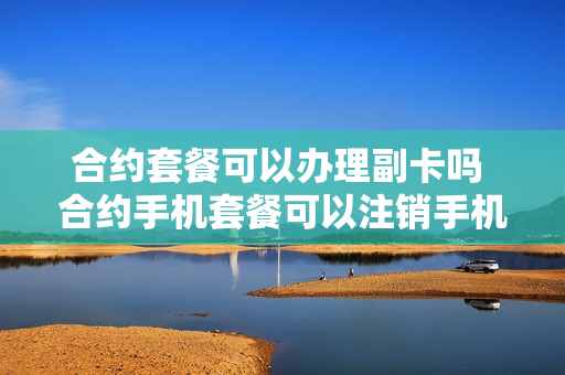 合约套餐可以办理副卡吗 合约手机套餐可以注销手机卡吗