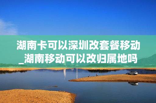 湖南卡可以深圳改套餐移动_湖南移动可以改归属地吗