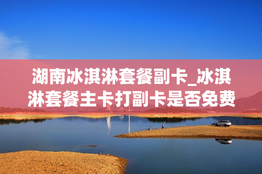 湖南冰淇淋套餐副卡_冰淇淋套餐主卡打副卡是否免费