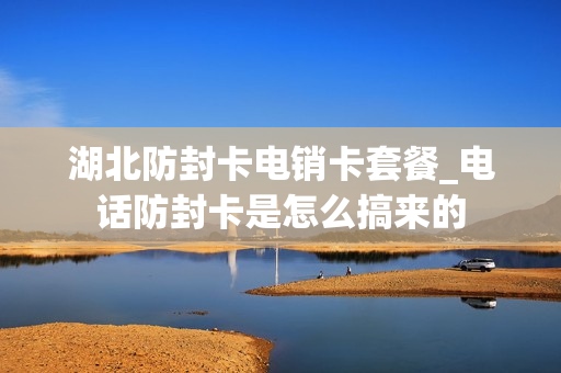 湖北防封卡电销卡套餐_电话防封卡是怎么搞来的