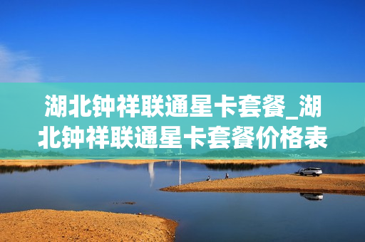 湖北钟祥联通星卡套餐_湖北钟祥联通星卡套餐价格表