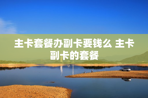 主卡套餐办副卡要钱么 主卡副卡的套餐