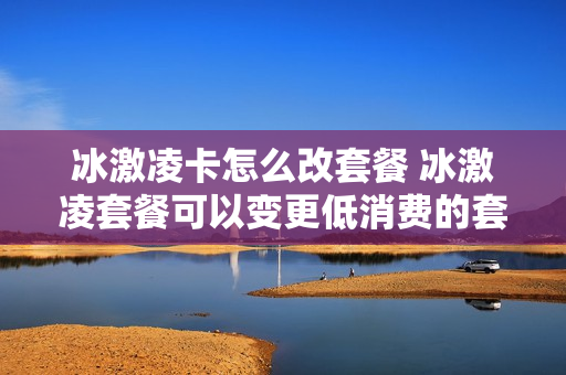 冰激凌卡怎么改套餐 冰激凌套餐可以变更低消费的套餐吗