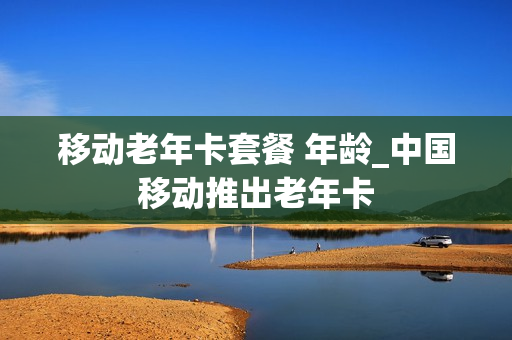 移动老年卡套餐 年龄_中国移动推出老年卡