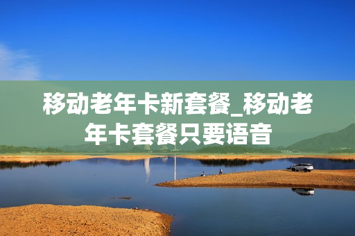 移动老年卡新套餐_移动老年卡套餐只要语音