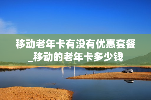 移动老年卡有没有优惠套餐_移动的老年卡多少钱
