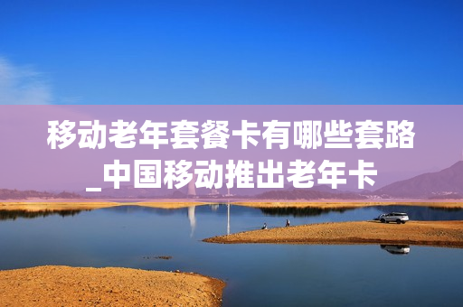 移动老年套餐卡有哪些套路_中国移动推出老年卡