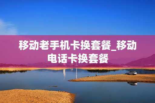 移动老手机卡换套餐_移动电话卡换套餐
