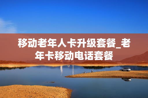 移动老年人卡升级套餐_老年卡移动电话套餐
