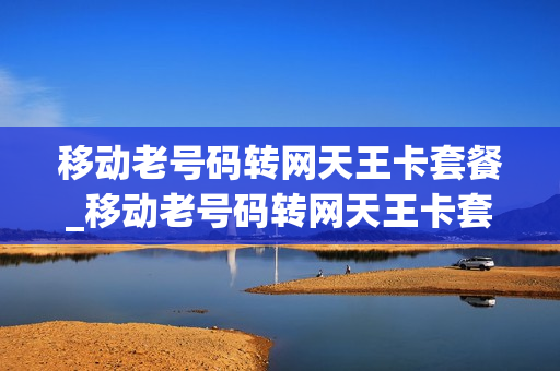移动老号码转网天王卡套餐_移动老号码转网天王卡套餐还能用吗