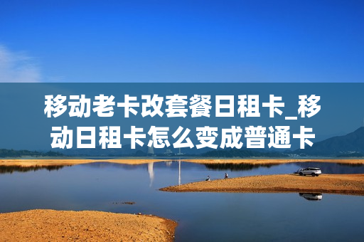 移动老卡改套餐日租卡_移动日租卡怎么变成普通卡
