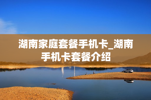 湖南家庭套餐手机卡_湖南手机卡套餐介绍