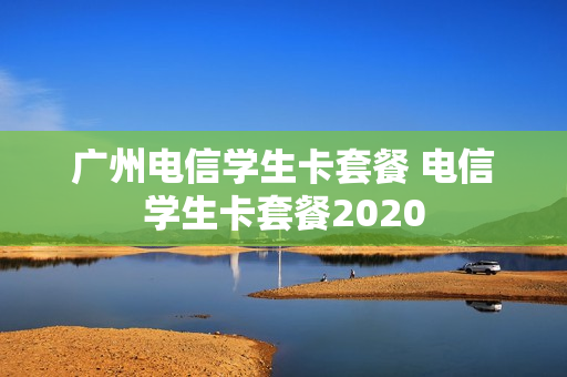 广州电信学生卡套餐 电信学生卡套餐2020
