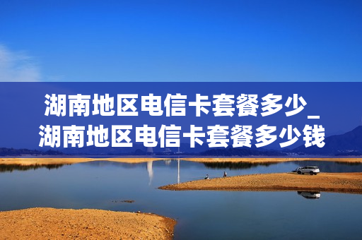 湖南地区电信卡套餐多少_湖南地区电信卡套餐多少钱一张