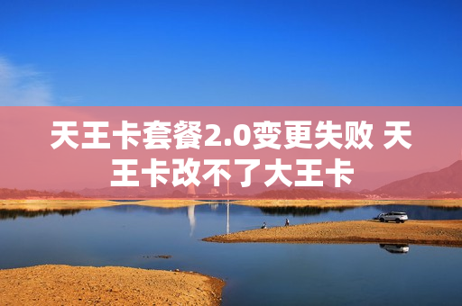 天王卡套餐2.0变更失败 天王卡改不了大王卡