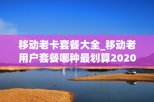 移动老卡套餐大全_移动老用户套餐哪种最划算2020