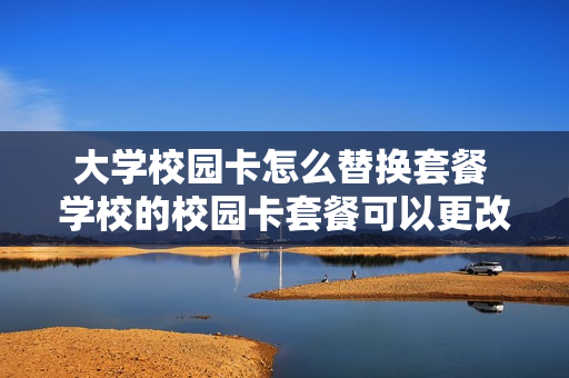 大学校园卡怎么替换套餐 学校的校园卡套餐可以更改吗