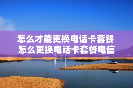 怎么才能更换电话卡套餐 怎么更换电话卡套餐电信