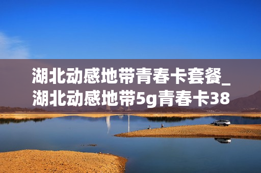 湖北动感地带青春卡套餐_湖北动感地带5g青春卡38元套餐介绍