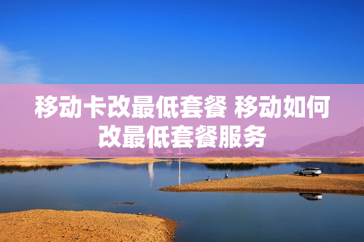 移动卡改最低套餐 移动如何改最低套餐服务