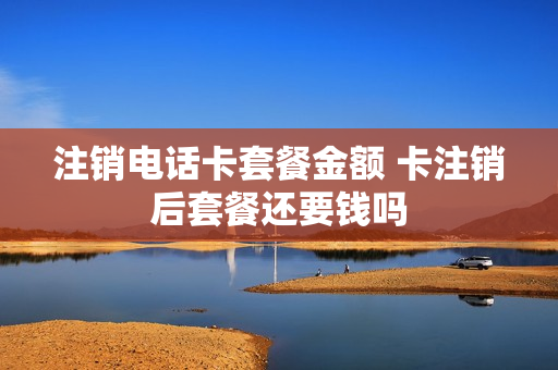 注销电话卡套餐金额 卡注销后套餐还要钱吗