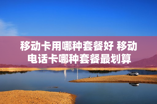 移动卡用哪种套餐好 移动电话卡哪种套餐最划算