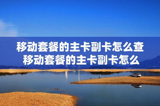 移动套餐的主卡副卡怎么查 移动套餐的主卡副卡怎么查询
