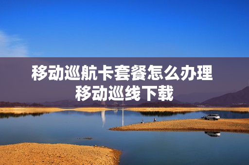 移动巡航卡套餐怎么办理 移动巡线下载
