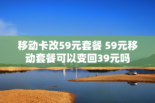 移动卡改59元套餐 59元移动套餐可以变回39元吗