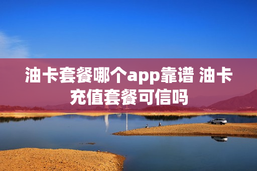 油卡套餐哪个app靠谱 油卡充值套餐可信吗