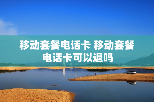 移动套餐电话卡 移动套餐电话卡可以退吗