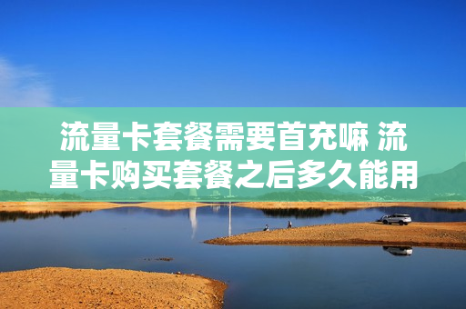 流量卡套餐需要首充嘛 流量卡购买套餐之后多久能用