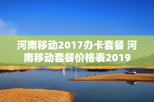 河南移动2017办卡套餐 河南移动套餐价格表2019