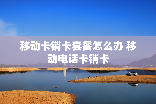 移动卡销卡套餐怎么办 移动电话卡销卡