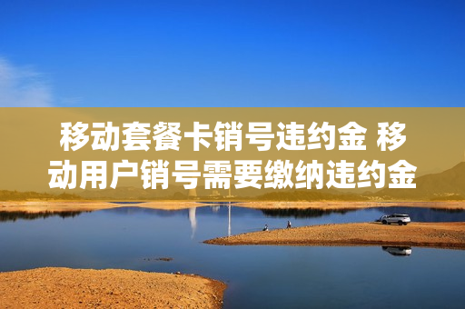 移动套餐卡销号违约金 移动用户销号需要缴纳违约金