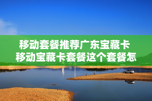 移动套餐推荐广东宝藏卡 移动宝藏卡套餐这个套餐怎么样