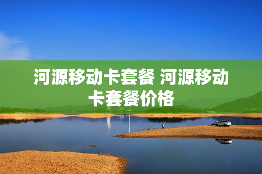 河源移动卡套餐 河源移动卡套餐价格