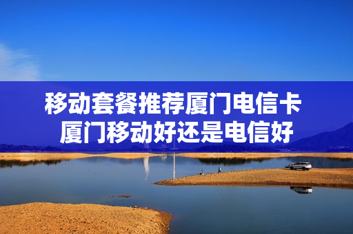 移动套餐推荐厦门电信卡 厦门移动好还是电信好
