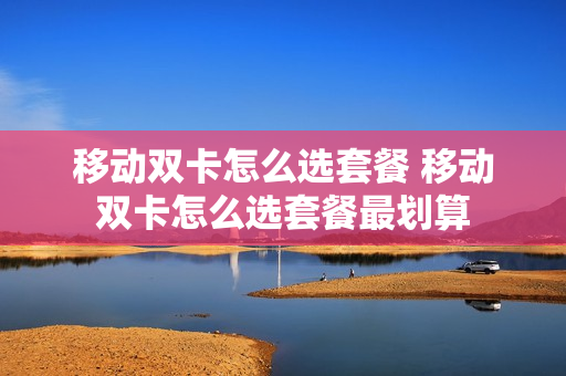 移动双卡怎么选套餐 移动双卡怎么选套餐最划算