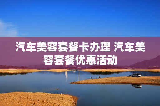 汽车美容套餐卡办理 汽车美容套餐优惠活动