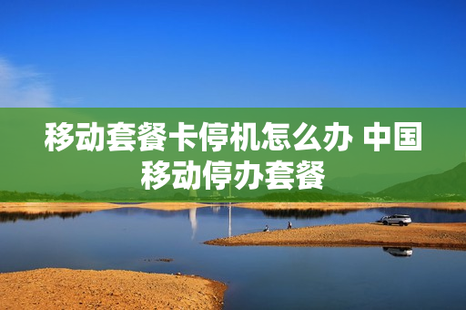 移动套餐卡停机怎么办 中国移动停办套餐